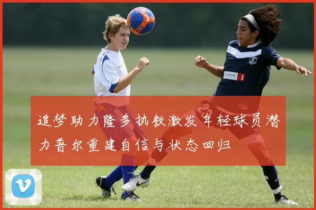 追梦助力隆多执教激发年轻球员潜力普尔重建自信与状态回归