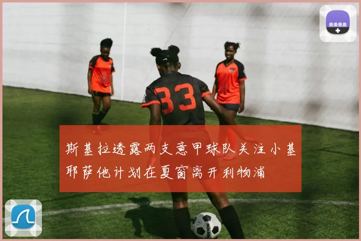 斯基拉透露两支意甲球队关注小基耶萨他计划在夏窗离开利物浦