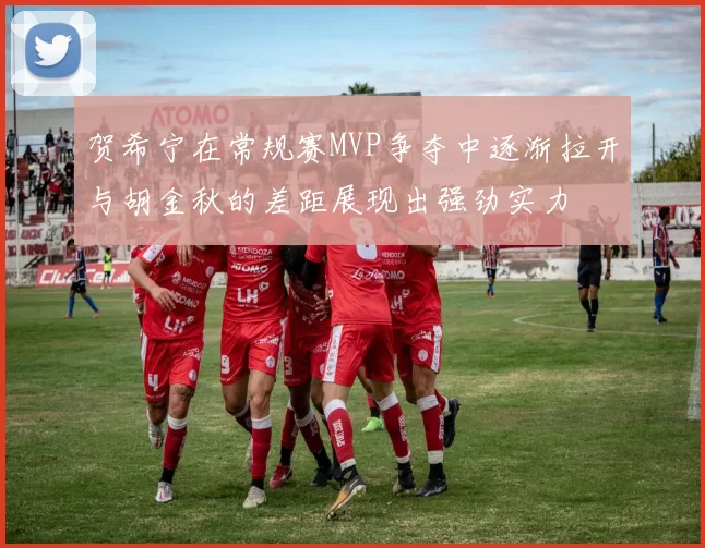 贺希宁在常规赛MVP争夺中逐渐拉开与胡金秋的差距展现出强劲实力