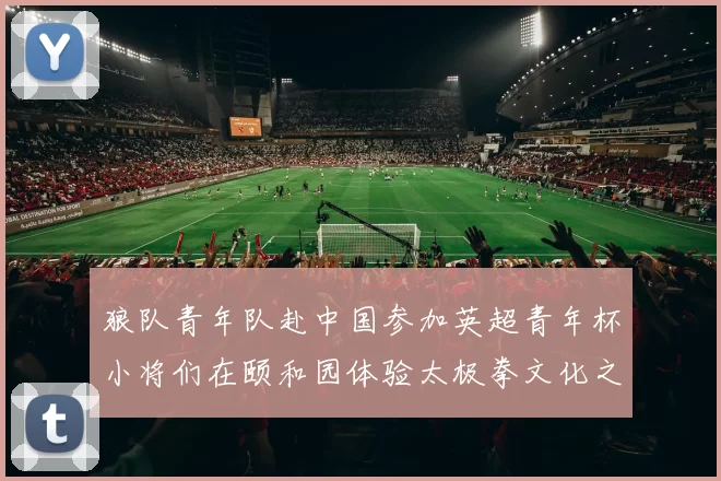 狼队青年队赴中国参加英超青年杯小将们在颐和园体验太极拳文化之旅