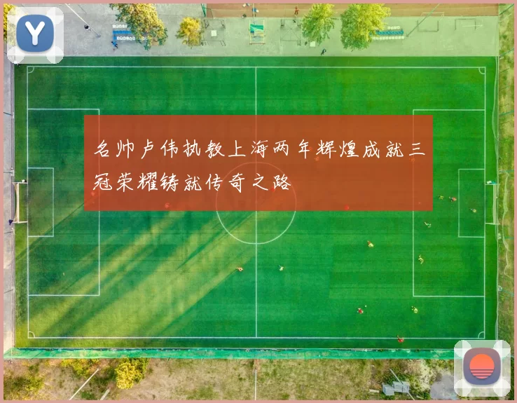 名帅卢伟执教上海两年辉煌成就三冠荣耀铸就传奇之路