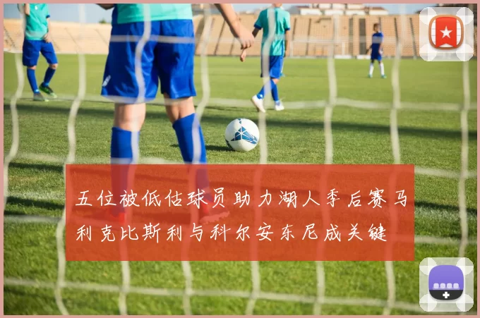 五位被低估球员助力湖人季后赛马利克比斯利与科尔安东尼成关键