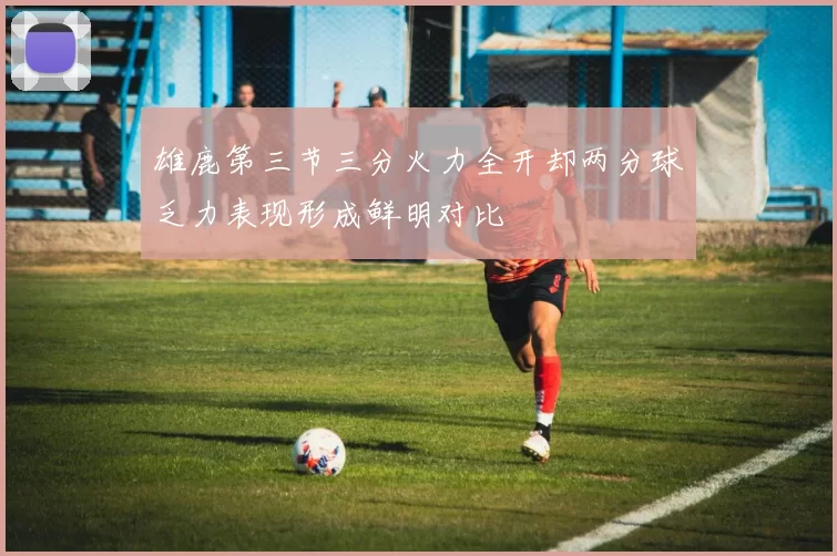 雄鹿第三节三分火力全开却两分球乏力表现形成鲜明对比