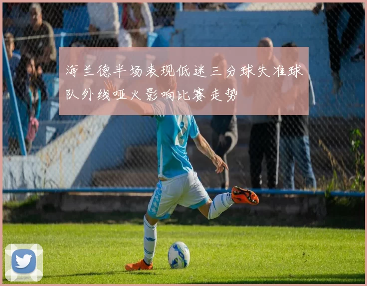 海兰德半场表现低迷三分球失准球队外线哑火影响比赛走势