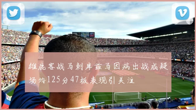 雄鹿客战马刺库兹马因病出战成疑场均125分47板表现引关注