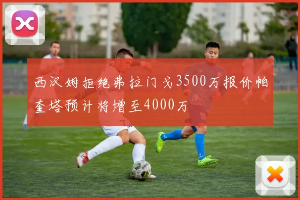 西汉姆拒绝弗拉门戈3500万报价帕奎塔预计将增至4000万