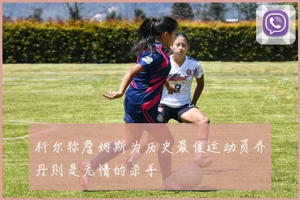 科尔称詹姆斯为历史最佳运动员乔丹则是无情的杀手