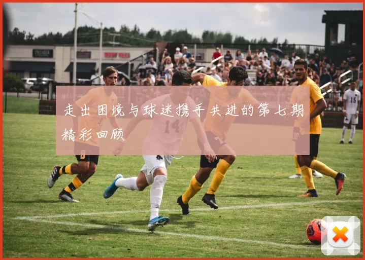 走出困境与球迷携手共进的第七期精彩回顾