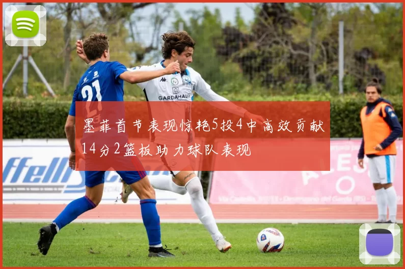 墨菲首节表现惊艳5投4中高效贡献14分2篮板助力球队表现