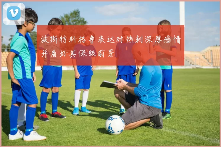 波斯特科格鲁表达对热刺深厚感情并看好其保级前景