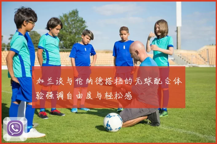 加兰谈与伦纳德搭档的无球配合体验强调自由度与轻松感