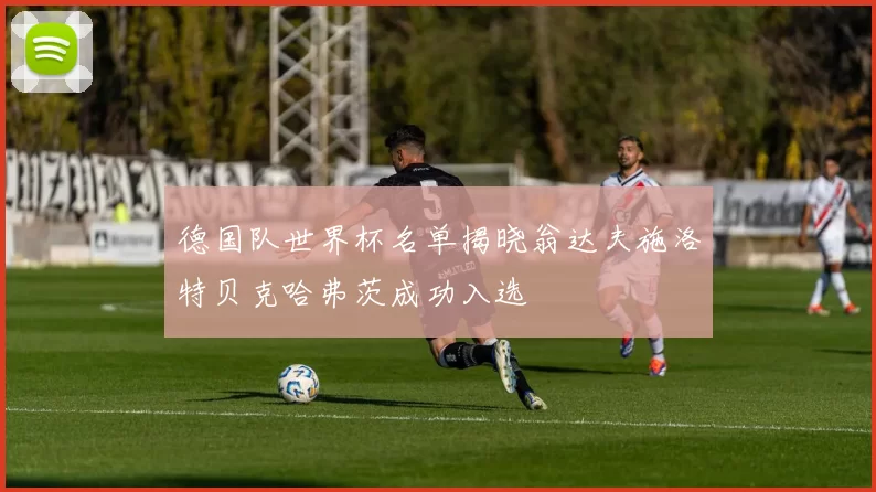 德国队世界杯名单揭晓翁达夫施洛特贝克哈弗茨成功入选