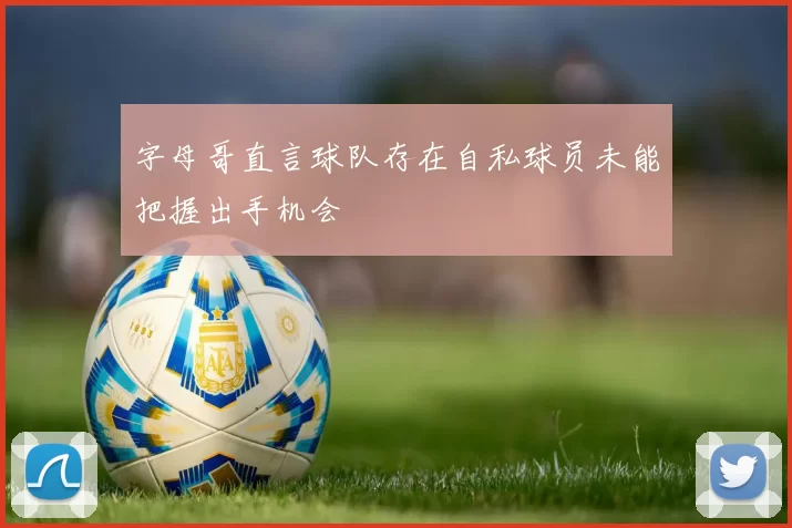字母哥直言球队存在自私球员未能把握出手机会