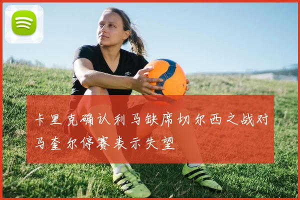 卡里克确认利马缺席切尔西之战对马奎尔停赛表示失望