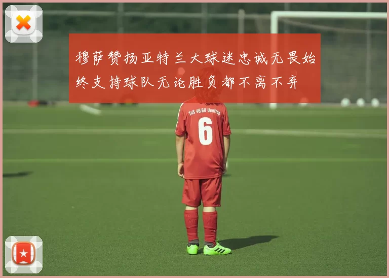 穆萨赞扬亚特兰大球迷忠诚无畏始终支持球队无论胜负都不离不弃