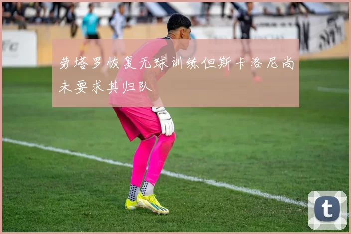 劳塔罗恢复无球训练但斯卡洛尼尚未要求其归队