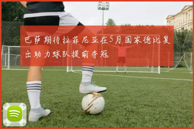 巴萨期待拉菲尼亚在5月国家德比复出助力球队提前夺冠