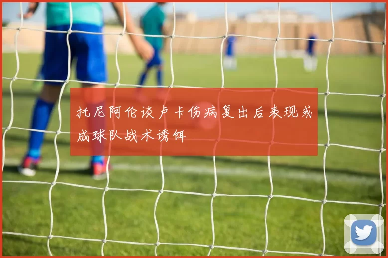托尼阿伦谈卢卡伤病复出后表现或成球队战术诱饵