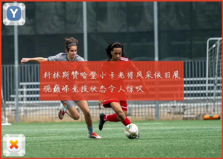 科林斯赞哈登小卡老将风采依旧展现巅峰竞技状态令人惊叹