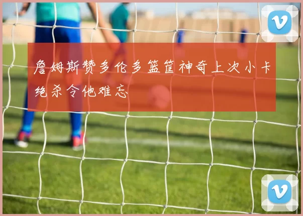 詹姆斯赞多伦多篮筐神奇上次小卡绝杀令他难忘