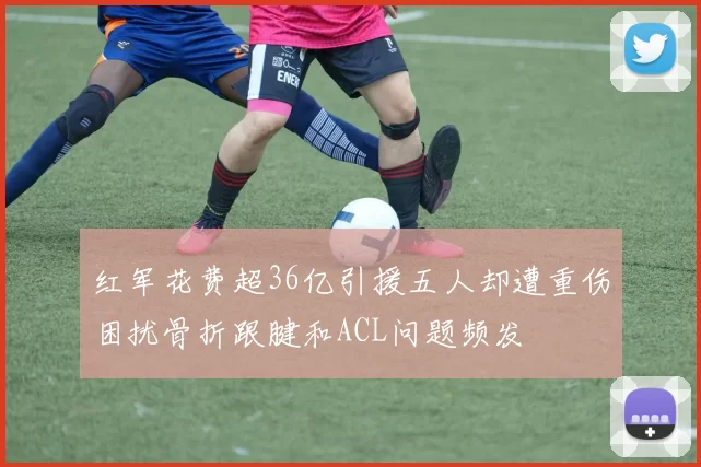红军花费超36亿引援五人却遭重伤困扰骨折跟腱和ACL问题频发