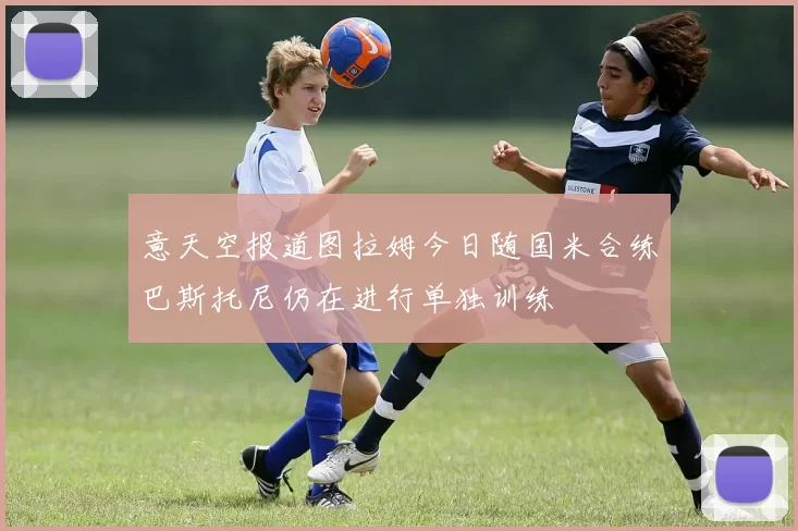 意天空报道图拉姆今日随国米合练巴斯托尼仍在进行单独训练