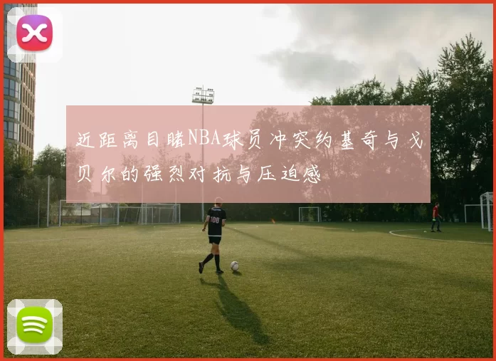近距离目睹NBA球员冲突约基奇与戈贝尔的强烈对抗与压迫感