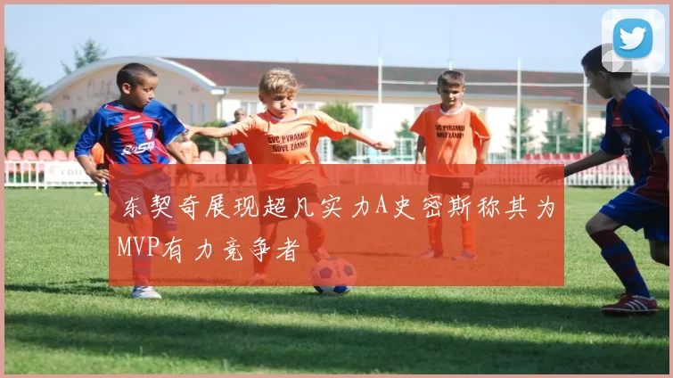 东契奇展现超凡实力A史密斯称其为MVP有力竞争者