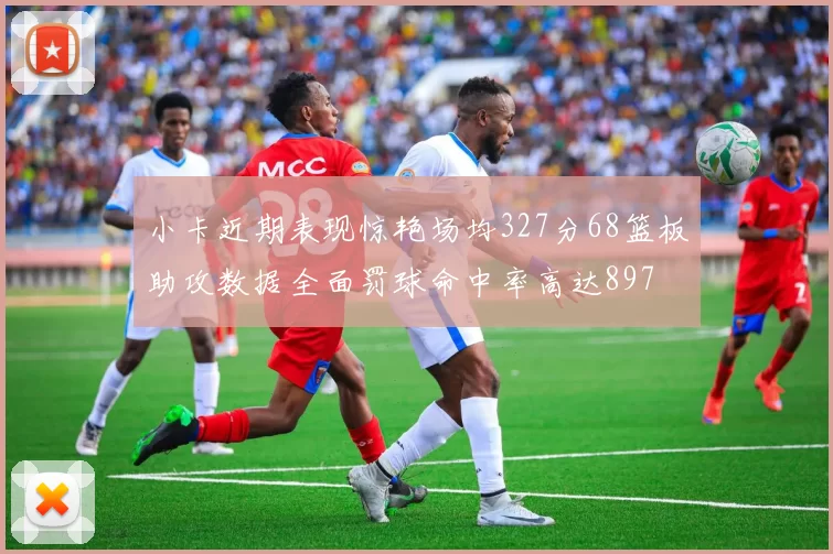 小卡近期表现惊艳场均327分68篮板助攻数据全面罚球命中率高达897