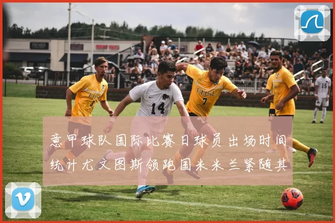 意甲球队国际比赛日球员出场时间统计尤文图斯领跑国米米兰紧随其后