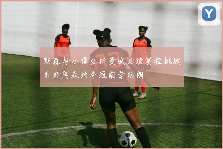默森与小雷分析曼城后续赛程挑战看好阿森纳夺冠前景明朗