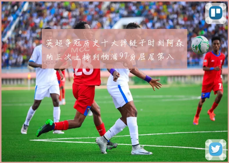 英超争冠历史十大掉链子时刻阿森纳三次上榜利物浦97分屈居第八
