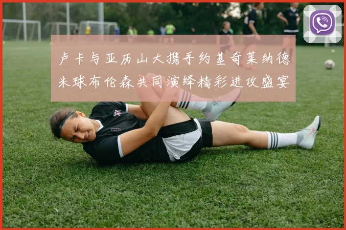 卢卡与亚历山大携手约基奇莱纳德米球布伦森共同演绎精彩进攻盛宴
