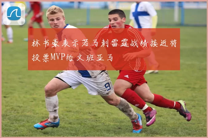 林书豪表示若马刺雷霆战绩接近将投票MVP给文班亚马