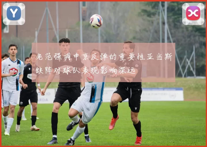 老范强调申京反弹的重要性亚当斯缺阵对球队表现影响深远