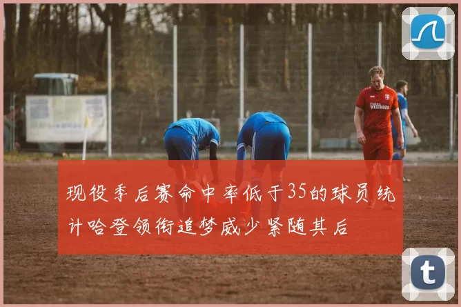 现役季后赛命中率低于35的球员统计哈登领衔追梦威少紧随其后